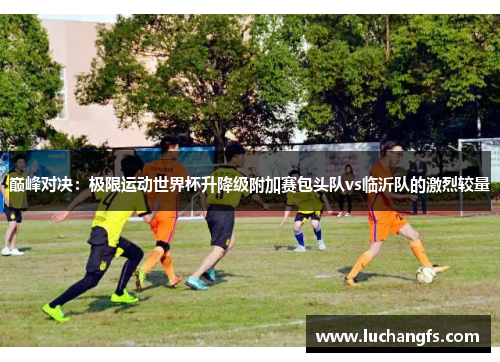 巅峰对决：极限运动世界杯升降级附加赛包头队vs临沂队的激烈较量