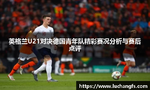 英格兰U21对决德国青年队精彩赛况分析与赛后点评