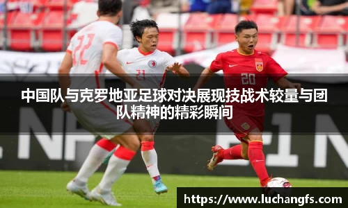中国队与克罗地亚足球对决展现技战术较量与团队精神的精彩瞬间